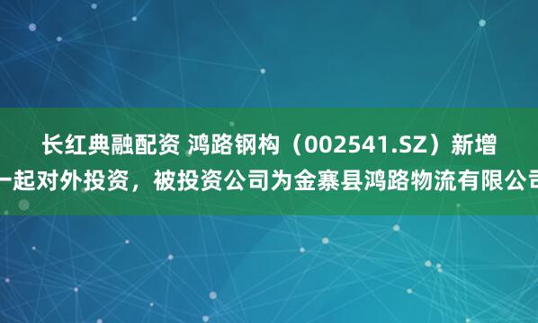 长红典融配资 鸿路钢构（002541.SZ）新增一起对外投资，被投资公司为金寨县鸿路物流有限公司