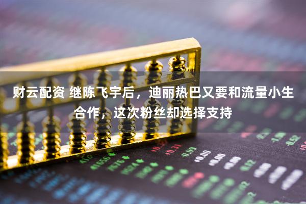 财云配资 继陈飞宇后，迪丽热巴又要和流量小生合作，这次粉丝却选择支持