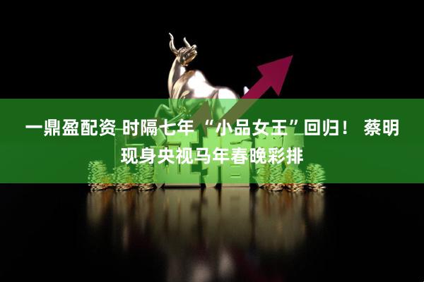 一鼎盈配资 时隔七年 “小品女王”回归！ 蔡明现身央视马年春晚彩排